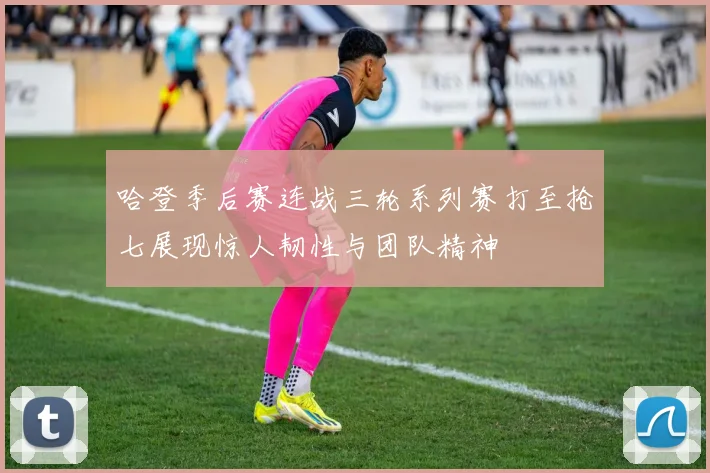哈登季后赛连战三轮系列赛打至抢七展现惊人韧性与团队精神