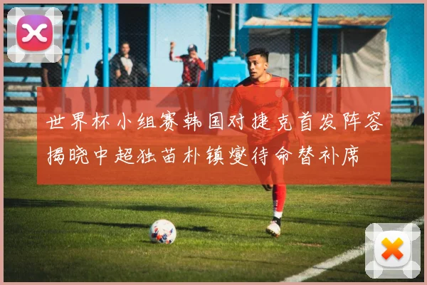 世界杯小组赛韩国对捷克首发阵容揭晓中超独苗朴镇燮待命替补席
