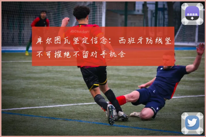 库尔图瓦坚定信念：西班牙防线坚不可摧绝不留对手机会