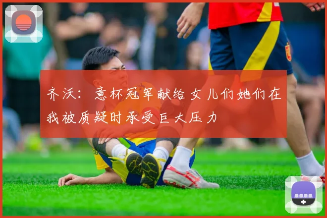 齐沃：意杯冠军献给女儿们她们在我被质疑时承受巨大压力