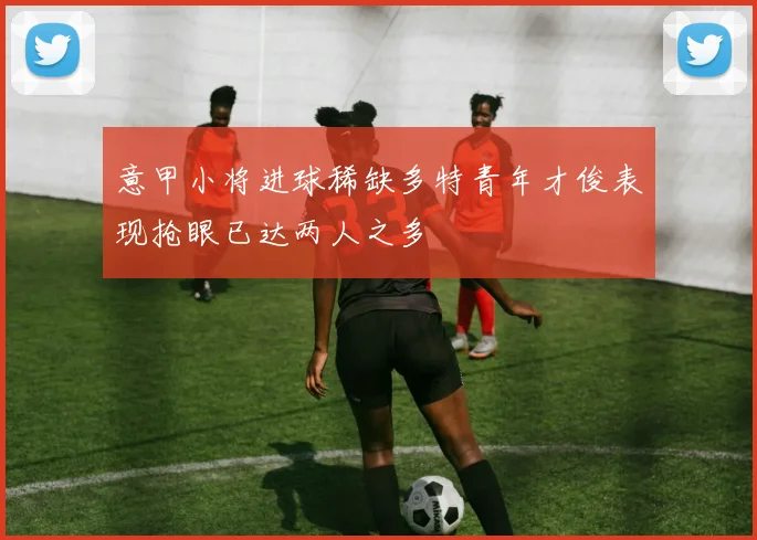 意甲小将进球稀缺多特青年才俊表现抢眼已达两人之多