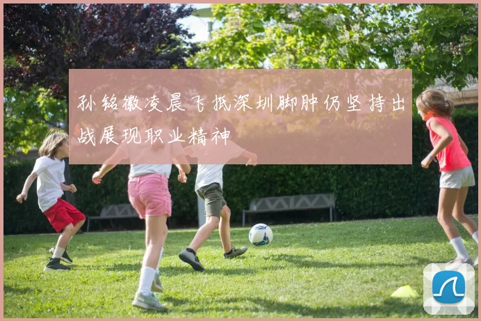 孙铭徽凌晨飞抵深圳脚肿仍坚持出战展现职业精神