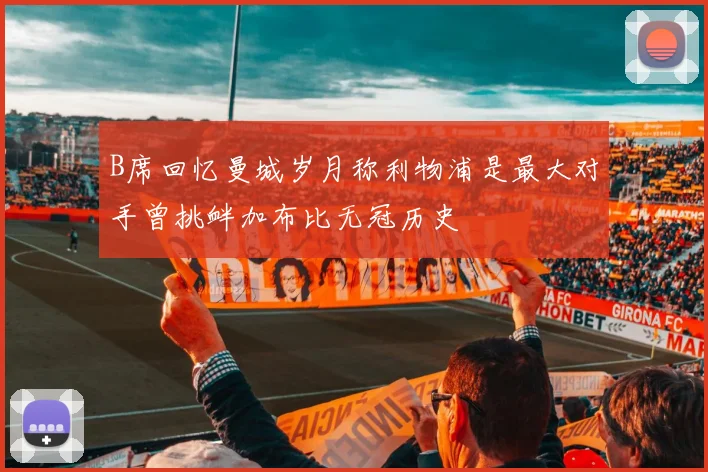 B席回忆曼城岁月称利物浦是最大对手曾挑衅加布比无冠历史