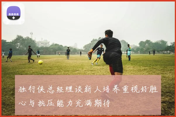 独行侠总经理谈新人培养重视好胜心与抗压能力充满期待