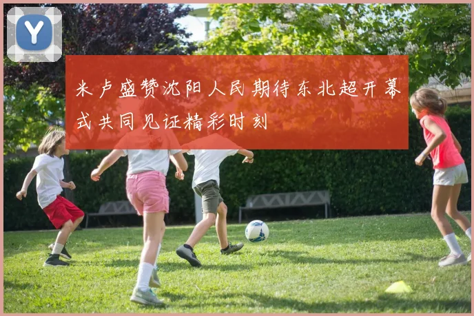 米卢盛赞沈阳人民期待东北超开幕式共同见证精彩时刻