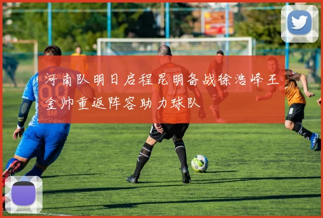 河南队明日启程昆明备战徐浩峰王金帅重返阵容助力球队