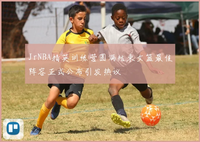 JrNBA精英训练营圆满结束女篮最佳阵容正式公布引发热议