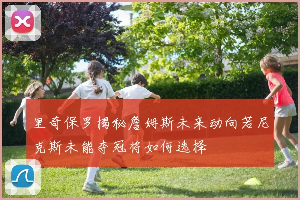里奇保罗揭秘詹姆斯未来动向若尼克斯未能夺冠将如何选择