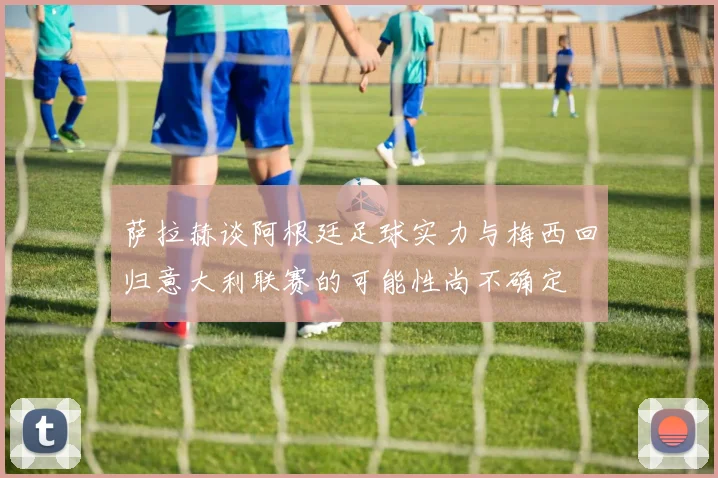 萨拉赫谈阿根廷足球实力与梅西回归意大利联赛的可能性尚不确定