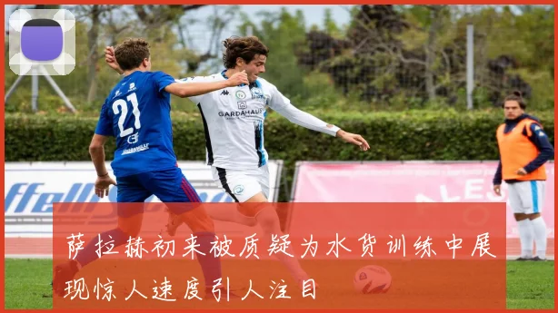 萨拉赫初来被质疑为水货训练中展现惊人速度引人注目