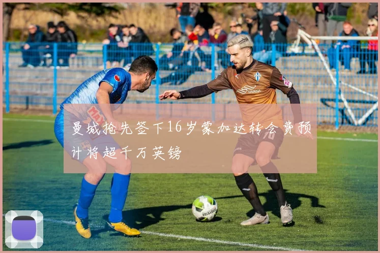曼城抢先签下16岁蒙加达转会费预计将超千万英镑
